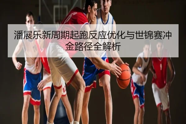 潘展乐新周期起跑反应优化与世锦赛冲金路径全解析