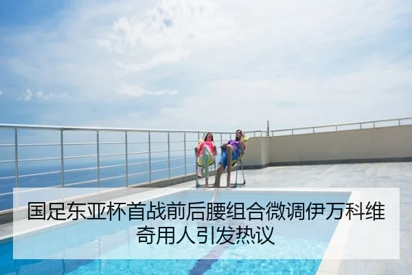 国足东亚杯首战前后腰组合微调伊万科维奇用人引发热议