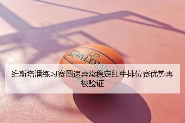 维斯塔潘练习赛圈速异常稳定红牛排位赛优势再被验证