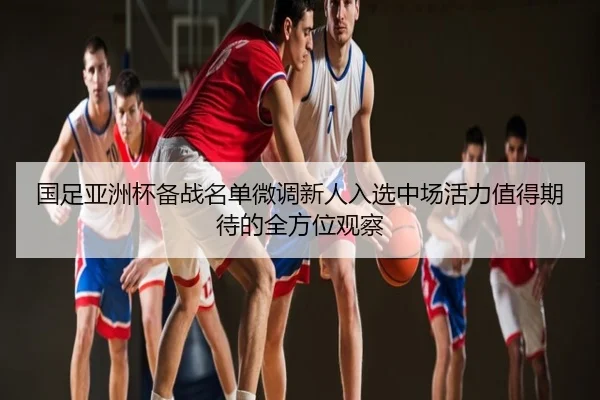 国足亚洲杯备战名单微调新人入选中场活力值得期待的全方位观察