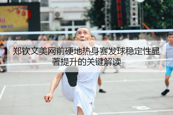 郑钦文美网前硬地热身赛发球稳定性显著提升的关键解读