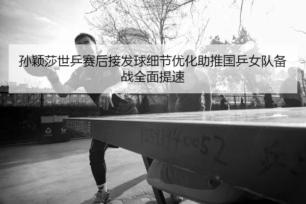 孙颖莎世乒赛后接发球细节优化助推国乒女队备战全面提速