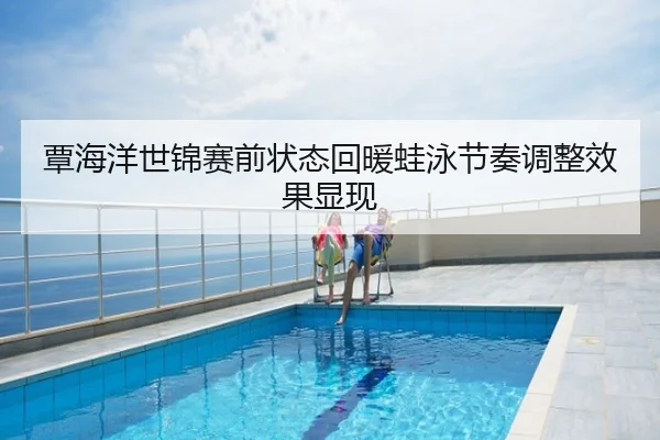 覃海洋世锦赛前状态回暖蛙泳节奏调整效果显现