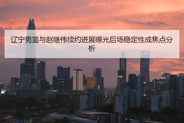辽宁男篮与赵继伟续约进展曝光后场稳定性成焦点分析