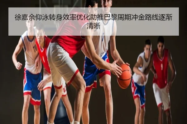 徐嘉余仰泳转身效率优化助推巴黎周期冲金路线逐渐清晰