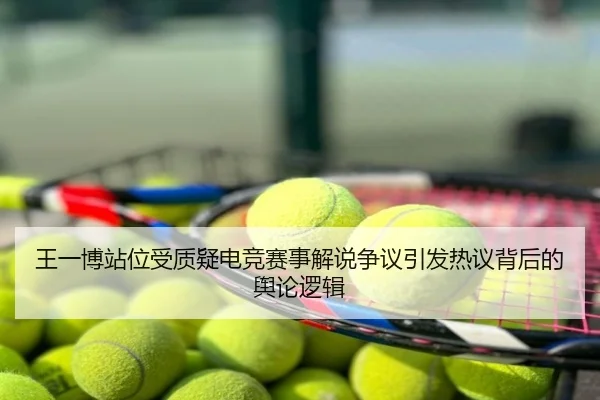 王一博站位受质疑电竞赛事解说争议引发热议背后的舆论逻辑