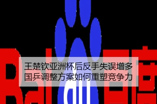 王楚钦亚洲杯后反手失误增多 国乒调整方案如何重塑竞争力
